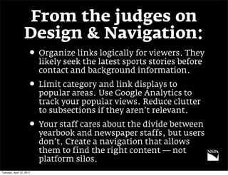 From the judges on
                  Design & Navigation:
                     • Organize links logically for viewers. They
                          likely seek the latest sports stories before
                          contact and background information.
                     • Limit category and link displays to
                          popular areas. Use Google Analytics to
                          track your popular views. Reduce clutter
                          to subsections if they aren’t relevant.
                     • Your staff cares about the divide between
                          yearbook and newspaper staffs, but users
                          don’t. Create a navigation that allows
                          them to find the right content — not
                          platform silos.
Tuesday, April 12, 2011
 