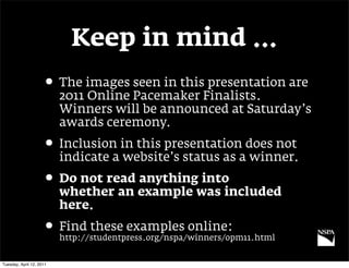 Keep in mind …
                     • The images seen in this presentation are
                          2011 Online Pacemaker Finalists.
                          Winners will be announced at Saturday’s
                          awards ceremony.
                     • Inclusion in this presentation does not
                          indicate a website’s status as a winner.
                     • Do not read anything into
                          whether an example was included
                          here.
                     • Find these examples online:
                          http://studentpress.org/nspa/winners/opm11.html


Tuesday, April 12, 2011
 
