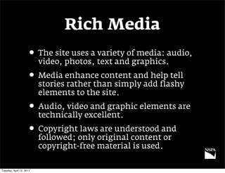 Rich Media
                     • The site uses a variety of media: audio,
                          video, photos, text and graphics.
                     • Media enhance content and help tell
                          stories rather than simply add flashy
                          elements to the site.
                     • Audio, video and graphic elements are
                          technically excellent.
                     • Copyright laws are understood and
                          followed; only original content or
                          copyright-free material is used.

Tuesday, April 12, 2011
 