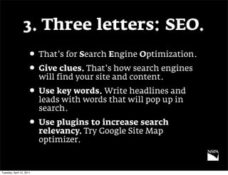 3. Three letters: SEO.
                     • That’s for Search Engine Optimization.
                     • Give clues. That’s how search engines
                          will find your site and content.
                     • Use key words. Write headlines and
                          leads with words that will pop up in
                          search.
                     • Use plugins to increase search
                          relevancy. Try Google Site Map
                          optimizer.


Tuesday, April 12, 2011
 