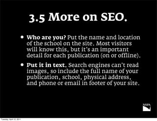 3.5 More on SEO.
                     • Who are you? Put the name and location
                          of the school on the site. Most visitors
                          will know this, but it’s an important
                          detail for each publication (on or offline).
                     • Put it in text. Search engines can’t read
                          images, so include the full name of your
                          publication, school, physical address,
                          and phone or email in footer of your site.




Tuesday, April 12, 2011
 