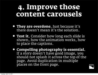 4. Improve those
                          content carousels
                     • They are overdone. Just because it’s
                          there doesn’t mean it’s the solution.
                     • Test it. Consider how long each slide is
                          shown, how the animation works, how
                          to place the captions.
                     • Compelling photography is essential.
                          If a story doesn’t have good image, you
                          should not splash it across the top of the
                          page. Avoid duplication in multiple
                          places on the front page.

Tuesday, April 12, 2011
 