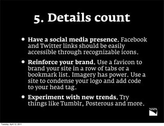 5. Details count
                     • Have a social media presence. Facebook
                          and Twitter links should be easily
                          accessible through recognizable icons.
                     • Reinforce your brand. Use a favicon to
                          brand your site in a row of tabs or a
                          bookmark list. Imagery has power. Use a
                          site to condense your logo and add code
                          to your head tag.
                     • Experiment with new trends. Try
                          things like Tumblr, Posterous and more.


Tuesday, April 12, 2011
 