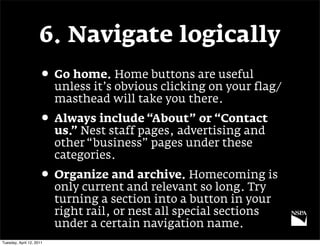 6. Navigate logically
                     • Go home. Home buttons are useful
                          unless it’s obvious clicking on your flag/
                          masthead will take you there.
                     • Always include “About” or “Contact
                          us.” Nest staff pages, advertising and
                          other “business” pages under these
                          categories.
                     • Organize and archive. Homecoming is
                          only current and relevant so long. Try
                          turning a section into a button in your
                          right rail, or nest all special sections
                          under a certain navigation name.
Tuesday, April 12, 2011
 