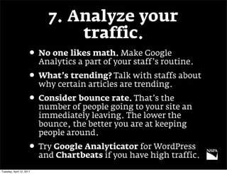 7. Analyze your
                                traffic.
                     • No one likes math. Make Google
                          Analytics a part of your staff’s routine.
                     • What’s trending? Talk with staffs about
                          why certain articles are trending.
                     • Consider bounce rate. That’s the
                          number of people going to your site an
                          immediately leaving. The lower the
                          bounce, the better you are at keeping
                          people around.
                     • Try Google Analyticator for WordPress
                          and Chartbeats if you have high traffic.
Tuesday, April 12, 2011
 