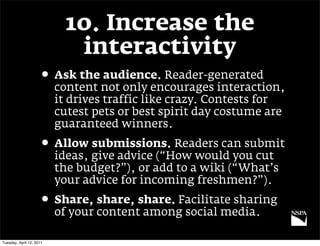 10. Increase the
                             interactivity
                     • Ask the audience. Reader-generated
                          content not only encourages interaction,
                          it drives traffic like crazy. Contests for
                          cutest pets or best spirit day costume are
                          guaranteed winners.
                     • Allow submissions. Readers can submit
                          ideas, give advice (“How would you cut
                          the budget?”), or add to a wiki (“What’s
                          your advice for incoming freshmen?”).
                     • Share, share, share. Facilitate sharing
                          of your content among social media.

Tuesday, April 12, 2011
 