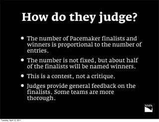 How do they judge?
                     • The number of Pacemaker finalists and
                          winners is proportional to the number of
                          entries.
                     • The number is not fixed, but about half
                          of the finalists will be named winners.
                     • This is a contest, not a critique.
                     • Judges provide general feedback on the
                          finalists. Some teams are more
                          thorough.


Tuesday, April 12, 2011
 