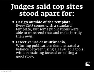 Judges said top sites
                      stood apart for:
                     • Design outside of the template.
                          Every CMS comes with a standard
                          template, but some publications were
                          able to transcend that and make it truly
                          their own.
                     • Effective use of multimedia.
                          Winning publications demonstrated a
                          balance between using all available tools
                          while remaining focused on telling a
                          good story.



Tuesday, April 12, 2011
 