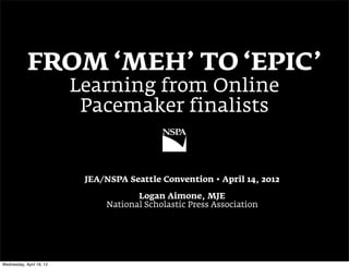 FROM ‘MEH’ TO ‘EPIC’
                          Learning from Online
                           Pacemaker finalists


                           JEA/NSPA Seattle Convention • April 14, 2012

                                      Logan Aimone, MJE
                               National Scholastic Press Association




Wednesday, April 18, 12
 