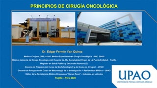 PRINCIPIOS DE CIRUGÍA ONCOLÓGICA
Dr. Edgar Fermín Yan Quiroz
Trujillo – Perú 2020
Médico Cirujano CMP: 41041 Médico Especialista en Cirugía Oncológica RNE: 30405
Médico Asistente de Cirugía Oncológica del Hospital de Alta Complejidad Virgen de La Puerta EsSalud - Trujillo
Magíster en Salud Pública y Desarrollo Humano (C)
Docente de Pregrado del Curso de Morfofisiología II y del Curso de Cirugía I – UPAO
Docente de Postgrado del Curso de Metodología de la Investigación – Residentado Médico – UPAO
Editor de la Revista Acta Médica Orreguiana “Hampi Runa” – Indexada en Latindex
 