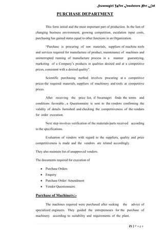 Swarnagiri Wire Insulators Pvt Ltd

PURCHASE DEPARTMENT
This form initial and the most important part of production. In the lien of
changing business environment, growing competition, escalation input costs,
purchasing has gained status equal to other functions in an Organization.
“Purchase is procuring of raw materials, suppliers of machine tools
and services required for manufacture of product, maintenance of machines and
uninterrupted running of manufacture process in a

manner

guarantying,

marketing of a Company‟s products in qualities desired and at a competitive
prices, consistent with a desired quality”.
Scientific purchasing method involves procuring at a competitive
prices the required materials, suppliers of machinery and tools at competitive
prices.
After receiving the price list, if Swarnagiri finds the terms and
conditions favorable , a Questionnaire is sent to the vendors confirming the
validity of details furnished and checking the competitiveness of the vendors
for order execution.
Next step involves verification of the materials/parts received according
to the specifications.
Evaluation of vendors with regard to the suppliers, quality and price
competitiveness is made and the vendors are related accordingly.
They also maintain list of unapproved vendors.
The documents required for execution of
Purchase Orders
Enquiry
Purchase Order/ Amendment
Vendor Questionnaire.

Purchase of Machinery:The machines required were purchased after seeking

the

advice of

specialized engineers. They guided the entrepreneurs for the purchase of
machinery according to suitability and requirements of the plant.
21 | P a g e

 