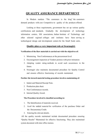Swarnagiri Wire Insulators Pvt Ltd

QUALITY ASSURANCE DEPARTMENT
In Modern markets “The customers is the king” the customers
demand products with cost Competitive to quality of the products offered.
Looking at these requirements, government has set up various quality
certifications and standards.

Gradually

the

development

of

technology

information centers, SSI associations, Indian Institute of Technology and
other

selected

regional colleges

and

institutes

have

been serving as

technological design and development centers for the Small Scale units.

Quality plays a very important role at Swarnagiri:
Verification of the Raw materials is carried out with the objectives of:
1. Minimizing Non Conformances at the procurement level.
2. Encouragement inspection at Vendors premise with prior intimation
3. Adopting vendor rating methods to avoid such occurrences in the
future.
4. Swarnagiri also maintains documented procedure for Quality Control
and ensures effective functioning of records maintained.
Further the inward material testing procedure involves maintaining of:
1. Indent and Material Receipt Note.
2. Production plan sheet.
3. Non Conformances records.
4. Internal Quality Award.
The Procedure involved is classified according to:
1.

The Identification of materials received.

2.

Avail the tadded material for verification of the purchase Order and
the Documentary Credit.

3.

Entering the relevant details.

All the quality records maintained include documented procedure ensuring
“Quality Results” Maintained for effective functioning. They also maintained
system document with inter office memos.

31 | P a g e

 