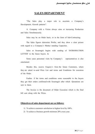 Swarnagiri Wire Insulators Pvt Ltd

SALES DEPARTMENT
“The

Sales

play

a

major

role

to

ascertain

a

Company‟s

Development, Growth patterns”.
A

Company with a Vision always aims at increasing Production

and Sales Simultaneously.
Sales may be on Order basis, or in the form of Sub-Contracting.
The Sales figures determine Profits, and they show a clear picture
with regard to a Company‟s Market standing Capacities.
Sales at Swarnagiri begins with sending of „INTRODUCTION
LETTER‟ to the future buyers. In
Some cases personnel visits by Company‟s

representatives is also

entertained.
Besides this, receive Enquiry‟s from the future Customers, where
they are asked to send Price List and terms and Conditions for execution
of the Order.
Further if the terms and conditions some reasonable to the buyers
they get their orders confirmed with Swarnagiri after which Quotations are
sent to them.
The Invoice is the document of Order Execution which is the final
bill sent along with the Wires.

Objectives of sales department are as follows:
1) To achieve customers satisfaction to highest level by 100%.
2) To achieve a business growth minimum 20% every year.

34 | P a g e

 