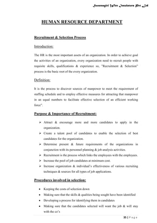 Swarnagiri Wire Insulators Pvt Ltd

HUMAN RESOURCE DEPARTMENT
Recruitment & Selection Process
Introduction:
The HR is the most important assets of an organization. In order to achieve goal
the activities of an organization, every organization need to recruit people with
requisite skills, qualifications & experience so, ”Recruitment & Selection”
process is the basic root of the every organization.

Definition:
It is the process to discover sources of manpower to meet the requirement of
staffing schedule and to employ effective measures for attracting that manpower
in an equal numbers to facilitate effective selection of an efficient working
force”.

Purpose & Importance of Recruitment:
 Attract & encourage more and more candidates to apply in the
organization.
 Create a talent pool of candidates to enable the selection of best
candidates for the organization.
 Determine present & future requirements of the organizations in
conjunction with its personnel planning & job analysis activities.
 Recruitment is the process which links the employees with the employees.
 Increase the pool of job candidates at minimum cost.
 Increase organization & individual‟s effectiveness of various recruiting
techniques & sources for all types of job applications.

Procedures involved in selection:
Keeping the costs of selection down
Making sure that the skills & qualities being sought have been identified
Developing a process for identifying them in candidates
Making sure that the candidates selected will want the job & will stay
with the co‟s
35 | P a g e

 