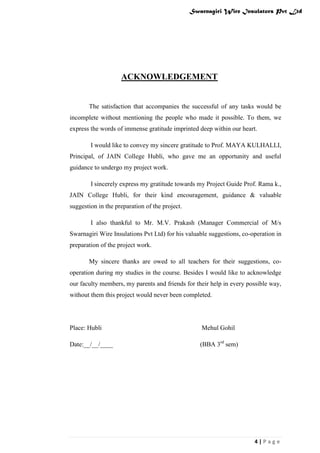 Swarnagiri Wire Insulators Pvt Ltd

ACKNOWLEDGEMENT

The satisfaction that accompanies the successful of any tasks would be
incomplete without mentioning the people who made it possible. To them, we
express the words of immense gratitude imprinted deep within our heart.
I would like to convey my sincere gratitude to Prof. MAYA KULHALLI,
Principal, of JAIN College Hubli, who gave me an opportunity and useful
guidance to undergo my project work.
I sincerely express my gratitude towards my Project Guide Prof. Rama k.,
JAIN College Hubli, for their kind encouragement, guidance & valuable
suggestion in the preparation of the project.
I also thankful to Mr. M.V. Prakash (Manager Commercial of M/s
Swarnagiri Wire Insulations Pvt Ltd) for his valuable suggestions, co-operation in
preparation of the project work.
My sincere thanks are owed to all teachers for their suggestions, cooperation during my studies in the course. Besides I would like to acknowledge
our faculty members, my parents and friends for their help in every possible way,
without them this project would never been completed.

Place: Hubli

Mehul Gohil

Date:__/__/____

(BBA 3rd sem)

4|Page

 