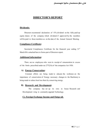 Swarnagiri Wire Insulators Pvt Ltd

DIRECTOR’S REPORT

Dividends:
Directors recommend declaration of 15% dividend on the fully paid up
equity shares of the company which dividend if approved by the members
will be paid to those members as on the date of the Annual General Meeting.

Compliance Certificate:
Secretarial Compliances Certificate for the financial year ending 31st
March 08 is attached here to forms part of Directors report.

Additional information:
There are no employees who were in receipt of remuneration in excess
of the limits prescribed under sec 277(2A) of the companies Act 1956.

A) Energy Conservation:
Constant efforts are being made to educate the workmen on the
importance of conservation of Energy necessary changes in the Machinery is
being made to reduce heat loss there by conserving energy.

B) Research and Development:
The

company

has set up

its

own

in

house Research and

Development wing to constantly upgrade Technology.

C). Foreign Exchange Income and Outgo nil.

40 | P a g e

 