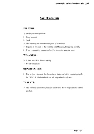 Swarnagiri Wire Insulators Pvt Ltd

SWOT analysis

STRENTH:
 Quality oriented products
 Good services
 Staff
 The company has more than 15 years of experience
 Exports its products to the countries like Malaysia, Singapore, and UK
 It has expanded its production level by importing a capital asset.

WEAKNESS:
 It does market its product locally
 No advertisement

OPPURTUNITIES:
 Due to heavy demand for the products it can market its product not only
for OEM‟s & reindeers but it can sell its product locally also.

THREATS:
 The company can sell its products locally also due to huge demand for the
product.

42 | P a g e

 