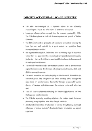 Swarnagiri Wire Insulators Pvt Ltd

IMPORTANCE OF SMALL SCALE INDUSTRY

The SSIs have emerged as a dynamic sector in the economy
accounting to 55% of the total value of Industrial production.
Large part of exports has emerged from the products produced by SSIs.
The SSIs have played a vital role in development and growth of Indian
Economy.
The SSIs are based on principles of communal ownership utilizing the
local lab our and material to a great extent, so providing large
employment opportunities.
It is a general finding that, small firms have an winning edge in Industries
where there is a great need for personalized service and attention to detail,
further they have a flexibility to adapt quickly to change in business and
technological environment.
The reason behind this rapid development of small units is promotion of
capital formation and development of entrepreneurial talents, skills and
abilities among the people.
The small industries are further helping fulfill substantial demand of the
consumer goods. The integration of small and big units through the
rapid trend of ancillarisation has further brought a reasonable cut in
charges of tax rate and duties under the customs excise and sales tax
acts.
This has also widened the marketing and finance opportunities for both
the large and small scale units.
The SSI also serves by providing substitutes for various goods that were
previously being imported from other foreign countries.
Another observation that development of SSI has brought along increased
efficiency of cottage industry‟s leading to higher production and export
capacities.

7|Page

 