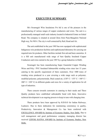 Swarnagiri Wire Insulators Pvt Ltd

EXECUTIVE SUMMARY

M/s Swarnagiri Wire Insulations Pvt ltd is one of the pioneers in the
manufacturing of various ranges of copper conductors and wires. The unit is a
professionally managed small scale industry located in Industrial Estate on Gokul
Road. The company is situated at around 2kms from Pune-Bangalore National
High way, No NH 4. The city is well connected by Rail, Road and Air.
The unit established in the year 1985 has now equipped with sophisticated
Indigenous wire production facilities and sophisticated laboratory for carrying out
required tests for products. Other facilities include first aid and basic amenities. It
is a SSI unit manufactured wide range of best Quality Insulated Copper
Conductors and wires started in the year 1987 by a group Industries in Hubli.
Swarnagiri has been manufacturing Super Enameled Copper Winding
Wires and Poly / PVC Insulated Submersible winding wires since last 15 years
catering to the specific requirement of there customers. Over 1000 tones of
winding wires produced in a year covering a wide range such as polyester,
modified polyester, polyesterimide, Dual coated etc. (130° C / 155° C / 180° C /
200° C / 220° C) in different grades and sizes for a variety of application for all
type of industries.
There concern towards customers in catering to their needs and There
Quality products have established unbreakable bond with them. Innovative
technical development is an ongoing process to keep in tune with changing time.
There products have been approved by R.D.S.O for Indian Railways,
Lucknow. Due to there dedication for maintaining consistency in quality,
Productivity, Innovation & Management Co. has been conferred with
EXCELLENCE AWARD by Institute of Economy Studies, New Delhi. Due to
well management and good performance company managing director has
received UDYOG RATNA AWARD by Institute of Economy Studies, New
Delhi.

8|Page

 