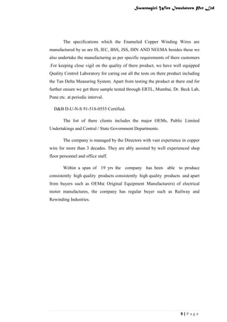 Swarnagiri Wire Insulators Pvt Ltd

The specifications which the Enameled Copper Winding Wires are
manufactured by us are IS, IEC, BSS, JSS, DIN AND NEEMA besides these we
also undertake the manufacturing as per specific requirements of there customers
.For keeping close vigil on the quality of there product, we have well equipped
Quality Control Laboratory for caring out all the tests on there product including
the Tan Delta Measuring System. Apart from testing the product at there end for
further ensure we get there sample tested through ERTL, Mumbai, Dr. Beck Lab,
Pune etc. at periodic interval.
D&B D-U-N-S 91-518-0555 Certified.
The list of there clients includes the major OEMs, Public Limited
Undertakings and Central / State Government Departments.
The company is managed by the Directors with vast experience in copper
wire for more than 3 decades. They are ably assisted by well experienced shop
floor personnel and office staff.
Within a span of 19 yrs the company has been able to produce
consistently high quality products consistently high quality products and apart
from buyers such as OEMs( Original Equipment Manufacturers) of electrical
motor manufactures, the company has regular buyer such as Railway and
Rewinding Industries.

9|Page

 