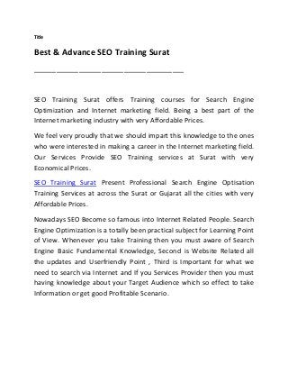 Title
Best & Advance SEO Training Surat
________________________________________
SEO Training Surat offers Training courses for Search Engine
Optimization and Internet marketing field. Being a best part of the
Internet marketing industry with very Affordable Prices.
We feel very proudly that we should impart this knowledge to the ones
who were interested in making a career in the Internet marketing field.
Our Services Provide SEO Training services at Surat with very
Economical Prices.
SEO Training Surat Present Professional Search Engine Optisation
Training Services at across the Surat or Gujarat all the cities with very
Affordable Prices.
Nowadays SEO Become so famous into Internet Related People. Search
Engine Optimization is a totally been practical subject for Learning Point
of View. Whenever you take Training then you must aware of Search
Engine Basic Fundamental Knowledge, Second is Website Related all
the updates and Userfriendly Point , Third is Important for what we
need to search via Internet and If you Services Provider then you must
having knowledge about your Target Audience which so effect to take
Information or get good Profitable Scenario.
 