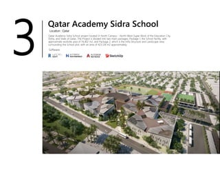 Qatar Academy Sidra School
Location : Qatar
Qatar Academy Sidra School project located in North Campus - North-West Super Block of the Education City,
Doha, and State of Qatar, The Project is divided into two main packages; Package 1, the School facility, with
approximate worksite area of 74,402 m2, and Package 2, which is the Infra Structure and Landscape area
surrounding the School plot, with an area of 423,126 m2 approximately.
Software
3
 