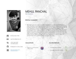 MEHUL PANCHAL
BIM Modeller
06-December-1993
Al Miqdad Str, Doha, Qatar
+974 3346 5058
+91 9879123459
say2mehul@gmail.com
https://www.linkedin.com/in
/mehul-panchal-bim/
EDUCATION
• Diploma in Civil Engineer
2010 to 2013
PROFILE SUMMERY
• BIM Expert with over 7 years of professional experience in India and Middle East in
multi-disciplinary Consulting Engineering firms. responsible for developing 3D Modeling
& Design drawing, and coordination with other Services. Liaison and coordinate with all
other disciplines to produce detailed drawings. Substantial understanding of BIM
processes and Revit. Possess excellent knowledge and practical skills in Revit, Naviswork
& AutoCAD to work confidently, and Familiar with construction practices and materials.
ability to interpret the requirements of engineers and architects and translate them into
viable solutions applied to BIM. Cent percent job commitment, perseverance under
pressure and an affable personality at all times. Adaptability to work in a team and
promote team work, excellent creative and organizing ability.
ACCREDITATION
• Autodesk Revit Certified
• Autodesk AutoCAD Certified
 