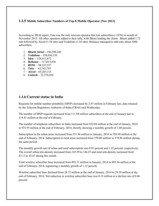 1.1.5 Mobile Subscriber Numbers of Top 8 Mobile Operator [Nov 2013]
According to TRAI report, Tata was the only telecom operator that lost subscribers (-107k) in month of
November 2013. All other operators added to their tally, with Bharti leading the charts. Bharti added 1.72
mln followed by Aircel (1.54 mln) and Vodafone (1.34 mln). Reliance managed to add only about 304k
subscribers.
1. Bharti Airtel – 196,598,260
2. Vodafone – 158,034,139
3. Idea – 128,413,872
4. Reliance – 117,015,936
5. BSNL – 98,333,557
6. Tata – 63,343,783
7. Aircel – 65,283,113
8. Unitech – 32,370,054
1.1.6 Current statue in India
Requests for mobile number portability (MNP) increased by 2.47 million in February last, data released
by the Telecom Regulatory Authority of India (TRAI) said Wednesday.
The number of MNP requests increased from 111.94 million subscribers at the end of January last to
114.41 million at the end of February.
The number of telephone subscribers in India increased from 922.04 million at the end of January, 2014
to 931.95 million at the end of February, 2014, thereby showing a monthly growth of 1.08 percent.
Subscription in the urban areas increased from 551.96 million in January, 2014 to 556.99 million at the
end of February, 2014. Subscription in rural areas increased from 370.08 million to 374.96 million during
the same period.
The monthly growth rate of urban and rural subscription was 0.91 percent and 1.32 percent, respectively.
The overall urban tele-density increased from 145.39 to 146.47 and rural tele-density increased from
43.13 to 43.67 during this month.
Total wireless subscriber base increased from 893.31 million in January, 2014 to 903.36 million at the
end of February, 2014, registering a monthly growth of 1.12 percent.
Wireline subscriber base declined from 28.72 million at the end of January, 2014 to 28.59 million at the
end of February, 2014. Net reduction in wireline subscriber base was 0.13 million at a decline rate of 0.46
percent.
 