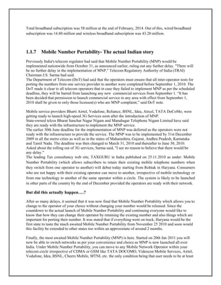 Total broadband subscription was 58 million at the end of February, 2014. Out of this, wired broadband
subscription was 14.80 million and wireless broadband subscription was 43.20 million.
1.1.7 Mobile Number Portability- The actual Indian story
Previously India's telecom regulator had said that Mobile Number Portability (MNP) would be
implemented nationwide from October 31, as announced earlier, ruling out any further delay. "There will
be no further delay in the implementation of MNP," Telecom Regulatory Authority of India (TRAI)
Chairman J.S. Sarma had said.
The Department of Telecom (DoT) had said that the operators must ensure that all inter-operator tests for
porting the numbers from one service provider to another were completed before September 1, 2010. The
DoT made it clear to all telecom operators that in case they failed to implement MNP as per the scheduled
deadline, they will be barred from launching any new commercial services from September 1. ―It has
been decided that permission to launch commercial service in any area with effect from September 1,
2010 shall be given to only those licensee(s) who are MNP complaint,‖ said DoT note.
Mobile service providers Bharti Airtel, Vodafone, Reliance, BSNL, Idea, Aircel, TATA DoCoMo, were
getting ready to launch high-speed 3G Services soon after the introduction of MNP.
State-owned telcos Bharat Sanchar Nagar Nigam and Manahagar Telephone Nigam Limited have said
they are ready with the infrastructure to implement the MNP service.
The earlier 30th June deadline for the implementation of MNP was deferred as the operators were not
ready with the infrastructure to provide the service. The MNP was to be implemented by 31st December
2009 in all the metro cities as well as in the states of Maharashtra, Gujarat, Andhra Pradesh, Karnataka
and Tamil Nadu. The deadline was then changed to March 31, 2010 and thereafter to June 30, 2010.
Asked about the rolling out of 3G services, Sarma said, "I see no reason to believe that there would be
any delay."
The leading Tax consultancy web site, TAXGURU in India published on 25.11.2010 as under: Mobile
Number Portability (which allows subscribers to retain their existing mobile telephone numbers when
they switch from one operator to another) will debut today starting from Rohtak in Haryana. Consumers
who are not happy with their existing operator can move to another, irrespective of mobile technology or
from one technology to another of the same operator within a circle. The system is likely to be launched
in other parts of the country by the end of December provided the operators are ready with their network.
But did this actually happen….?
After so many delays, it seemed that it was now final that Mobile Number Portability which allows you to
change to the operator of your choice without changing your number would be released. Since the
countdown to the actual launch of Mobile Number Portability and continuing everyone would like to
know that how they can change their operator by retaining the existing number and also things which are
important for porting their number. It was stated that if everything went on track, Haryana would be the
first state to taste the much awaited Mobile Number Portability from November 25 2010 and soon would
this facility be extended to other states too within an approximate of around 2 months.
Finally, the most awaited Mobile Number Portability (MNP) is here. Started on 20th Jan 2011 you will
now be able to switch networks as per your convenience and choice as MNP is now launched all over
India. Under Mobile Number Portability, you can move to any Mobile Network Operator within your
telecom circle irrespective of CDMA or GSM like TATA DOCOMO, Videocon Mobile Services, Airtel,
Vodafone, Idea, BSNL, Cheers Mobile, MTNL etc. the only condition being that user needs to be at least
 