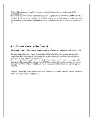 90 days old on that network and also if you are a postpaid customer then you need to clear all the
outstanding dues.
3G services: Industry watchers say that there could be a significant movement from CDMA network to
GSM. MNP will also play a significant role in the 3G space as not all the operators have spectrum. So, a
subscriber of a mobile operator which does not have 3G services may look to move to an operator who
has
1.2.1 Process o Mobile Number Portability:
Send an SMS: PORT<space>Mobile Number (that is to be ported) to 1900 For ex. PORT 9812345678
The subscriber will receive a Unique Porting Code (UPC) by SMS from his current service provider
which is an 8 digit alpha-numeric porting code that the subscriber needs to submit to the operator they
wish to opt to along with relevant documents.
The subscriber will need to apply in the prescribed application form to the chosen new service provider
quoting the UPC which will act as a reference while filling up the application form with the new service
provider. The UPC is valid only for 24 hours. The new service provider will then take action to get the
required
Processes completed to enable the subscriber to get connected to his network. Porting has to be completed
within four (4) to seven (7) working days.
 
