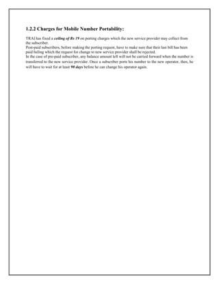 1.2.2 Charges for Mobile Number Portability:
TRAI has fixed a ceiling of Rs 19 on porting charges which the new service provider may collect from
the subscriber.
Post-paid subscribers, before making the porting request, have to make sure that their last bill has been
paid failing which the request for change to new service provider shall be rejected.
In the case of pre-paid subscriber, any balance amount left will not be carried forward when the number is
transferred to the new service provider. Once a subscriber ports his number to the new operator, then, he
will have to wait for at least 90 days before he can change his operator again.
 
