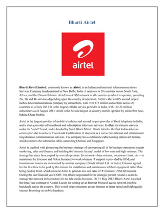Bharti Airtel
Bharti Airtel Limited, commonly known as Airtel, is an Indian multinational telecommunications
Services Company headquartered in New Delhi, India. It operates in 20 countries across South Asia,
Africa, and the Channel Islands. Airtel has a GSM network in all countries in which it operates, providing
2G, 3G and 4G services depending upon the country of operation. Airtel is the world's second largest
mobile telecommunications company by subscribers, with over 275 million subscribers across 20
countries as of July 2013. It is the largest cellular service provider in India, with 192.22 million
subscribers as of August 2013. Airtel is the Second largest in-country mobile operator by subscriber base,
behind China Mobile.
Airtel is the largest provider of mobile telephony and second largest provider of fixed telephony in India,
and is also a provider of broadband and subscription television services. It offers its telecom services
under the "airtel" brand, and is headed by Sunil Bharti Mittal. Bharti Airtel is the first Indian telecom
service provider to achieve Cisco Gold Certification. It also acts as a carrier for national and international
long distance communication services. The company has a submarine cable landing station at Chennai,
which connects the submarine cable connecting Chennai and Singapore.
Airtel is credited with pioneering the business strategy of outsourcing all of its business operations except
marketing, sales and finance and building the 'minutes factory' model of low cost and high volumes. The
strategy has since been copied by several operators. Its network—base stations, microwave links, etc.—is
maintained by Ericsson and Nokia Siemens Network whereas IT support is provided by IBM, and
transmission towers are maintained by another company (Bharti Infratel Ltd. in India). Ericsson agreed
for the first time to be paid by the minute for installation and maintenance of their equipment rather than
being paid up front, which allowed Airtel to provide low call rates of 1/minute (US$0.02/minute).
During the last financial year (2009–10), Bharti negotiated for its strategic partner Alcatel-Lucent to
manage the network infrastructure for the tele-media business. On 31 May 2012, Bharti Airtel awarded
the three-year contract to Alcatel-Lucent for setting up an Internet Protocol access network (mobile
backhaul) across the country. This would help consumers access internet at faster speed and high quality
internet browsing on mobile handsets.
 