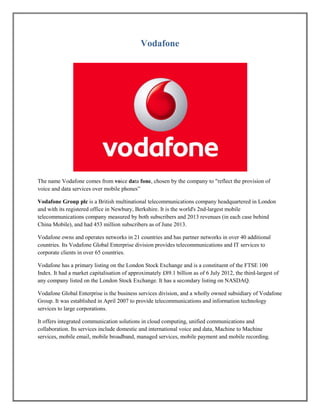 Vodafone
The name Vodafone comes from voice data fone, chosen by the company to "reflect the provision of
voice and data services over mobile phones‖
Vodafone Group plc is a British multinational telecommunications company headquartered in London
and with its registered office in Newbury, Berkshire. It is the world's 2nd-largest mobile
telecommunications company measured by both subscribers and 2013 revenues (in each case behind
China Mobile), and had 453 million subscribers as of June 2013.
Vodafone owns and operates networks in 21 countries and has partner networks in over 40 additional
countries. Its Vodafone Global Enterprise division provides telecommunications and IT services to
corporate clients in over 65 countries.
Vodafone has a primary listing on the London Stock Exchange and is a constituent of the FTSE 100
Index. It had a market capitalisation of approximately £89.1 billion as of 6 July 2012, the third-largest of
any company listed on the London Stock Exchange. It has a secondary listing on NASDAQ.
Vodafone Global Enterprise is the business services division, and a wholly owned subsidiary of Vodafone
Group. It was established in April 2007 to provide telecommunications and information technology
services to large corporations.
It offers integrated communication solutions in cloud computing, unified communications and
collaboration. Its services include domestic and international voice and data, Machine to Machine
services, mobile email, mobile broadband, managed services, mobile payment and mobile recording.
 