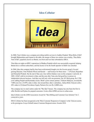 Idea Cellular
In 2000, Tata Cellular was a company providing mobile services in Andhra Pradesh. When Birla-AT&T
brought Maharashtra and Gujarat to the table, the merger of these two entities was a reality. Thus Birla-
Tata-AT&T, popularly known as Batata, was born and was later rebranded as IDEA.
Then Idea set sights on RPG’s operations in Madhya Pradesh which was successfully acquired, helping
Batata have a million subscribers, and the licence to be the fourth operator in Delhi was clinched.
In 2004, Idea (the company had by then been rechristened) bought over the Escorts group’s Escotel
gaining Haryana, Uttar Pradesh (West) and Kerala — and licences for three more — UP (East), Rajasthan
and Himachal Pradesh. By the end of that year, four million Indians were on the company’s network. In
2005, AT&T sold its investment in Idea, and the year after Tatas also bid good bye to pursue an
independent telecom business. And Idea was left only with one promoter, the AV Birla group. Rs 2,700
crore adding Punjab and Karnataka circles. Modi’s joint venture partner, Telekom Malaysia, invested Rs
7,000 crore for a 14.99% stake in Idea. Just around then, Idea’s subsidiary, Aditya Birla Telecom sold a
20% stake to US-based Providence Equity Partners for over Rs 2,0000 crore.
The company has its retail outlets under the "My Idea" banner. The company has also been the first to
offer flexible tariff plans for prepaid customers. It also offers GPRS services in urban areas.
Idea Cellular won the GSM Association Award for "Best Billing and Customer Care Solution" for 2
consecutive years.
IDEA Cellular has been recognized as the 'Most Customer Responsive Company' in the Telecom sector,
at the prestigious Avaya GlobalConnect Customer Responsiveness Awards 2010.
 