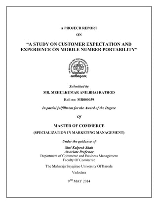 A PROJECR REPORT
ON
“A STUDY ON CUSTOMER EXPECTATION AND
EXPERIENCE ON MOBILE NUMBER PORTABILITY”
Submitted by
MR. MEHULKUMAR ANILBHAI RATHOD
Roll no: MR000039
In partial fulfillment for the Award of the Degree
Of
MASTER OF COMMERCE
(SPECIALIZATION IN MARKETING MANAGEMENT)
Under the guidance of
Shri Kalpesh Shah
Associate Professor
Department of Commerce and Business Management
Faculty Of Commerce
The Maharaja Sayajirao University Of Baroda
Vadodara
9TH
MAY 2014
 