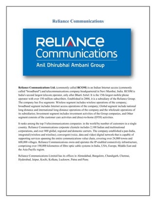 Reliance Communications
Reliance Communications Ltd. (commonly called RCOM) is an Indian Internet access (commonly
called "broadband") and telecommunications company headquartered in Navi Mumbai, India. RCOM is
India's second largest telecom operator, only after Bharti Airtel. It is the 15th largest mobile phone
operator with over 150 million subscribers. Established in 2004, it is a subsidiary of the Reliance Group.
The company has five segments: Wireless segment includes wireless operations of the company;
broadband segment includes Internet access operations of the company; Global segment include national
long distance and international long distance operations of the company and the wholesale operations of
its subsidiaries; Investment segment includes investment activities of the Group companies, and Other
segment consists of the customer care activities and direct-to-home (DTH) activities.
It ranks among the top 5 telecommunications companies in the world by number of customers in a single
country. Reliance Communications corporate clientele includes 2,100 Indian and multinational
corporations, and over 800 global, regional and domestic carriers. The company established a pan-India,
integrated (wireless and wireline), convergent (voice, data and video) digital network that is capable of
supporting services spanning the entire communications value chain, covering over 24,000 towns and
600,000 villages. Reliance Communications owns and operates the IP-enabled connectivity infrastructure,
comprising over 190,000 kilometres of fibre optic cable systems in India, USA, Europe, Middle East and
the Asia Pacific region.
Reliance Communications Limited has its offices in Ahmedabad, Bangalore, Chandigarh, Chennai,
Hyderabad, Jaipur, Kochi, Kolkata, Lucknow, Patna and Pune.
 