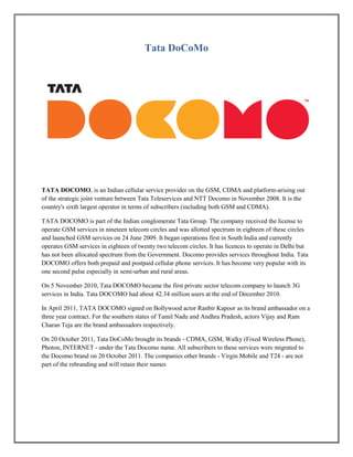 Tata DoCoMo
TATA DOCOMO, is an Indian cellular service provider on the GSM, CDMA and platform-arising out
of the strategic joint venture between Tata Teleservices and NTT Docomo in November 2008. It is the
country's sixth largest operator in terms of subscribers (including both GSM and CDMA).
TATA DOCOMO is part of the Indian conglomerate Tata Group. The company received the license to
operate GSM services in nineteen telecom circles and was allotted spectrum in eighteen of these circles
and launched GSM services on 24 June 2009. It began operations first in South India and currently
operates GSM services in eighteen of twenty two telecom circles. It has licences to operate in Delhi but
has not been allocated spectrum from the Government. Docomo provides services throughout India. Tata
DOCOMO offers both prepaid and postpaid cellular phone services. It has become very popular with its
one second pulse especially in semi-urban and rural areas.
On 5 November 2010, Tata DOCOMO became the first private sector telecom company to launch 3G
services in India. Tata DOCOMO had about 42.34 million users at the end of December 2010.
In April 2011, TATA DOCOMO signed on Bollywood actor Ranbir Kapoor as its brand ambassador on a
three year contract. For the southern states of Tamil Nadu and Andhra Pradesh, actors Vijay and Ram
Charan Teja are the brand ambassadors respectively.
On 20 October 2011, Tata DoCoMo brought its brands - CDMA, GSM, Walky (Fixed Wireless Phone),
Photon, INTERNET - under the Tata Docomo name. All subscribers to these services were migrated to
the Docomo brand on 20 October 2011. The companies other brands - Virgin Mobile and T24 - are not
part of the rebranding and will retain their names
 