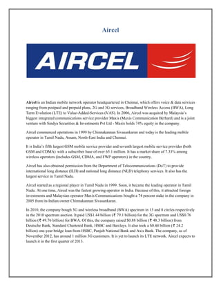 Aircel
Aircel is an Indian mobile network operator headquartered in Chennai, which offers voice & data services
ranging from postpaid and prepaid plans, 2G and 3G services, Broadband Wireless Access (BWA), Long
Term Evolution (LTE) to Value-Added-Services (VAS). In 2006, Aircel was acquired by Malaysia’s
biggest integrated communications service provider Maxis (Maxis Communication Berhard) and is a joint
venture with Sindya Securities & Investments Pvt Ltd - Maxis holds 74% equity in the company.
Aircel commenced operations in 1999 by Chinnakannan Sivasankaran and today is the leading mobile
operator in Tamil Nadu, Assam, North-East India and Chennai.
It is India’s fifth largest GSM mobile service provider and seventh largest mobile service provider (both
GSM and CDMA) with a subscriber base of over 65.1 million. It has a market share of 7.33% among
wireless operators (includes GSM, CDMA, and FWP operators) in the country.
Aircel has also obtained permission from the Department of Telecommunications (DoT) to provide
international long distance (ILD) and national long distance (NLD) telephony services. It also has the
largest service in Tamil Nadu.
Aircel started as a regional player in Tamil Nadu in 1999. Soon, it became the leading operator in Tamil
Nadu. At one time, Aircel was the fastest growing operator in India. Because of this, it attracted foreign
investments and Malaysian operator Maxis Communications bought a 74 percent stake in the company in
2005 from its Indian owner Chinnakannan Sivasankaran.
In 2010, the company bough 3G and wireless broadband (BWA) spectrum in 13 and 8 circles respectively
in the 2010 spectrum auction. It paid US$1.44 billion ( 79.1 billion) for the 3G spectrum and US$0.76
billion ( 49.76 billion) for BWA. Of this, the company raised $0.88 billion ( 48.3 billion) from
Deutsche Bank, Standard Chartered Bank, HSBC and Barclays. It also took a $0.44 billion ( 24.2
billion) one-year bridge loan from HSBC, Punjab National Bank and Axis Bank. The company, as of
November 2012, has around 1 million 3G customers. It is yet to launch its LTE network. Aircel expects to
launch it in the first quarter of 2013.
 