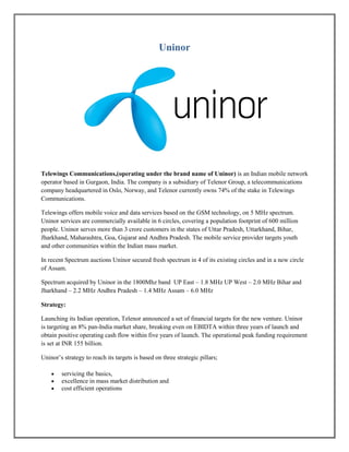 Uninor
Telewings Communications,(operating under the brand name of Uninor) is an Indian mobile network
operator based in Gurgaon, India. The company is a subsidiary of Telenor Group, a telecommunications
company headquartered in Oslo, Norway, and Telenor currently owns 74% of the stake in Telewings
Communications.
Telewings offers mobile voice and data services based on the GSM technology, on 5 MHz spectrum.
Uninor services are commercially available in 6 circles, covering a population footprint of 600 million
people. Uninor serves more than 3 crore customers in the states of Uttar Pradesh, Uttarkhand, Bihar,
Jharkhand, Maharashtra, Goa, Gujarat and Andhra Pradesh. The mobile service provider targets youth
and other communities within the Indian mass market.
In recent Spectrum auctions Uninor secured fresh spectrum in 4 of its existing circles and in a new circle
of Assam.
Spectrum acquired by Uninor in the 1800Mhz band UP East – 1.8 MHz UP West – 2.0 MHz Bihar and
Jharkhand – 2.2 MHz Andhra Pradesh – 1.4 MHz Assam – 6.0 MHz
Strategy:
Launching its Indian operation, Telenor announced a set of financial targets for the new venture. Uninor
is targeting an 8% pan-India market share, breaking even on EBIDTA within three years of launch and
obtain positive operating cash flow within five years of launch. The operational peak funding requirement
is set at INR 155 billion.
Uninor’s strategy to reach its targets is based on three strategic pillars;
 servicing the basics,
 excellence in mass market distribution and
 cost efficient operations
 