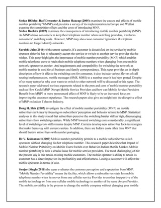 Stefan BOhler, Ralf Dewenter & Justus Haucap (2005) examines the causes and effects of mobile
number portability WMNP) and provides a survey of its implementation in Europe and Wefirst
examine the competitive effects and the costs of introducing MNP.
Stefan Buehler (2007) examines the consequences of introducing mobile number portability (MNP).
As MNP allows consumers to keep their telephone number when switching providers, it reduces
consumers’ switching costs. However, MNP may also cause consumer ignorance if telephone
numbers no longer identify networks.
Surabhi Jain (2010) with current scenario, if a customer is dissatisfied on the service by mobile
operator either he has to reluctantly accept the service or switch to another service provider that he
wishes. This paper highlights the importance of mobile number portability (MNP) which enables
mobile telephone users to retain their mobile telephone numbers when changing from one mobile
network operator to another. And requirements and compatibility for switching the network as
mobile number is used for all business and family correspondence. This paper provides an in-depth
description of how it affects the switching cost for consumer, it also include various flavors of call
routing implementation, mobile messages (SMS, MMS) to a number once it has been ported. Despite
of so many networks why user wants to switch to other network will be discussed in this paper. The
research paper addressed various arguments related to the pros and cons of mobile number portability
such as How Could MNP Disrupt Mobile Service Providers and how can Mobile Service Providers
Benefit from MNP? A more pronounced effect of MNP is likely to be an increased focus on
improving the customer experience. The research papers also give an insight into the disruptive effect
of MNP on Indian Telecom Industry.
Dong H. Shin (2007) investigate the effect of mobile number portability (MNP) on mobile
subscribers in Korea by focusing on subscribers' perception and behavior related to MNP. Statistical
analyses in this study reveal that subscribers perceive the switching barrier still as high, discouraging
subscribers from switching carriers. While MNP lowered switching costs considerably, a significant
level of switching costs still remains despite MNP. Carriers develop new subscriber lock-in strategies
that make them stay with current carriers. In addition, there are hidden costs other than MNP that
should burden subscribers with number portaging.
Dr.V. Kumaravel (2009) Mobile number portability permits to a mobile subscriber to switch
operators without changing his/her telephone number. This research paper describes that Impact of
Mobile Number Portability on Mobile Users Switch over Behavior-Indian Mobile Market. Mobile
number portability is now a crucial issue for mobile service providers. The most challenging job for
the present day is that retain existing mobile customers. The mobile operator’s ability to retain its
customer has a direct impact on its profitability and effectiveness. Losing a customer will affect the
mobile operators in terms of cost.
Sanjeet Singh (2010) the paper evaluates the customer perception and expectation from MNP.
―Mobile Number Portability‖ means the facility, which allows a subscriber to retain his mobile
telephone number when he moves from one cellular service Provider to another irrespective of the
mobile technology or from one cellular mobile technology to another of the same Access Provider.
The mobile portability is the process to change the mobile company without changing your mobile
 
