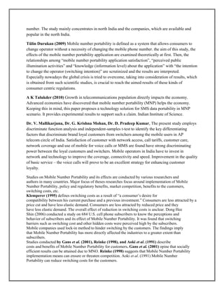 number. The study mainly concentrates in north India and the companies, which are available and
popular in the north India.
Tülin Durukan (2009) Mobile number portability is defined as a system that allows consumers to
change operator without a necessity of changing the mobile phone number. the aim of this study, the
effects of the mobile number portability application are examined theoretically at first. Then, the
relationships among ―mobile number portability application satisfaction‖, ―perceived public
illumination activities‖ and ―knowledge (information level) about the application‖ with ―the intention
to change the operator (switching intention)‖ are scrutinized and the results are interpreted.
Especially nowadays the global crisis is tried to overcome, taking into consideration of results, which
is obtained from such scientific studies, is crucial to reach the aimed results of these kinds of
consumer centric regulations.
A K Talukder (2010) Growth in telecommunications population directly impacts the economy.
Advanced economies have discovered that mobile number portability (MNP) helps the economy.
Keeping this in mind, this paper proposes a technology solution for SMS data portability in MNP
scenario. It provides experimental results to support such a claim. Indian Institute of Science.
Dr. V. Mallikarjuna, Dr. G. Krishna Mohan, Dr. D. Pradeep Kumar, The present study employs
discriminate function analysis and independent-samples t-test to identify the key differentiating
factors that discriminate brand loyal customers from switchers among the mobile users in AP
telecom circle of India. Satisfaction of customer with network access, call tariffs, customer care,
network coverage and use of mobile for voice calls or MMS are found have strong discriminating
power between the loyal customers and switchers. Mobile operators in India have to invest in
network and technology to improve the coverage, connectivity and speed. Improvement in the quality
of basic service – the voice calls will prove to be an excellent strategy for enhancing customer
loyalty.
Studies on Mobile Number Portability and its effects are conducted by various researchers and
authors in many countries. Major focus of theses researches focus around implementation of Mobile
Number Portability, policy and regulatory benefits, market competition, benefits to the customers,
switching costs, etc.
Klemperer (1995) defines switching costs as a result of ―a consumer’s desire for
compatibility between his current purchase and a previous investment.‖ Consumers are less attracted by a
price cut and have less elastic demand. Consumers are less attracted by reduced price and they
have less elastic demand. The overall effect of reduction in switching costs is unclear. Dong Hee
Shin (2006) conducted a study on 684 U.S. cell phone subscribers to know the perceptions and
behavior of subscribers and its effect of Mobile Number Portability. It was found that switching
barriers such as switching cost and other hidden costs were perceived high by the subscribers.
Mobile companies used lock-in method to hinder switching by the customers. The findings imply
that Mobile Number Portability has more directly affected the industries to a greater extent than
subscribers.
Studies conducted by Gans et al. (2001), Reinke (1998), and Aoki et al. (1991) describe
costs and benefits of Mobile Number Portability for customers. Gans et al. (2001) opine that socially
efficient results can be attained due to MNO. Reinke (1998) suggests that Mobile Number Portability
implementation means can ensure or threaten competition. Aoki et al. (1991) Mobile Number
Portability can reduce switching costs for the customers.
 
