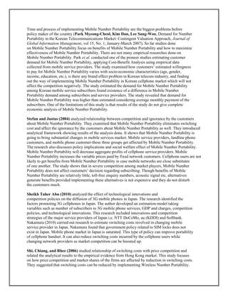 Time and process of implementing Mobile Number Portability are the biggest problems before
policy maker of the country (Park Myeong-Cheol, Kim Dan, Lee Sang-Woo, Demand for Number
Portability in the Korean Telecommunications Market: Contingent Valuation Approach, Journal of
Global Information Management, vol 15, No. 1, January-March 2007). So far studies done
on Mobile Number Portability focus on benefits of Mobile Number Portability and how to maximize
effectiveness of Mobile Number Portability. There are not many empirical researches done on
Mobile Number Portability. Park et al. conducted one of the pioneer studies estimating customer
demand for Mobile Number Portability, applying Cost-Benefit Analysis using empirical data
collected from mobile service providers. The study examined how customers’ estimated willingness
to pay for Mobile Number Portability varies with socio-economic characteristics (age, gender,
income, education, etc.), is there any brand effect problem in Korean telecom industry, and finding
out the way of implementing Mobile Number Portability in Korean cellphone market which will not
affect the competition negatively. The study estimated the demand for Mobile Number Portability
among Korean mobile service subscribers found existence of a difference in Mobile Number
Portability demand among subscribers and service providers. The study revealed that demand for
Mobile Number Portability was higher than estimated considering average monthly payment of the
subscribers. One of the limitations of this study is that results of the study do not give complete
economic analysis of Mobile Number Portability.
Stefan and Justus (2004) analyzed relationship between competition and ignorance by the customers
about Mobile Number Portability. They examined that Mobile Number Portability eliminates switching
cost and affect the ignorance by the customers about Mobile Number Portability as well. They introduced
analytical framework showing results of the analysis done. It shows that Mobile Number Portability is
going to bring substantial changes in mobile services market. Mobile service providers, landline phone
customers, and mobile phone customer-these three groups get affected by Mobile Number Portability.
The research also discusses policy implications and social welfare effect of Mobile Number Portability.
Mobile Number Portability will decrease aggregate profits of cellphone service providers. Mobile
Number Portability increases the variable prices paid by fixed network customers. Cellphone users are not
likely to get benefits from Mobile Number Portability in case mobile networks are close substitutes
of one another. The study shows that in severe competition among market players, Mobile Number
Portability does not affect customers’ decision regarding subscribing. Though benefits of Mobile
Number Portability are relatively little, toll-free enquiry numbers, acoustic signal etc. alternatives
generate benefits provided implementing these alternatives is not expensive and they do not disturb
the customers much.
Sheikh Taher Abu (2010) analyzed the effect of technological innovations and
competition policies on the diffusion of 3G mobile phones in Japan. The research identified the
factors promoting 3G cellphones in Japan. The author developed an estimation model taking
variables such as number of subscribers to 3G mobile phone services, GDP and charges, competition
policies, and technological innovations. This research included innovations and competition
strategies of the major service providers of Japan i.e. NTT DoCoMo, au (KDDI) and Softbank.
Nakamura (2010) carried out research to estimate switching costs involved in changing mobile
service provider in Japan. Nakamura found that government policy related to SIM locks does not
exist in Japan. Mobile phone market in Japan is saturated. This type of policy can improve portability
of cellphone handset. It can also reduce switching costs incurred by the cellphone users while
changing network providers as market competition can be boosted up.
Shi, Chiang, and Rhee (2006) studied relationship of switching costs with price competition and
related the analytical results to the empirical evidence from Hong Kong market. This study focuses
on how price competition and market shares of the firms are affected by reduction in switching costs.
They suggested that switching costs can be reduced by implementing Wireless Number Portability.
 