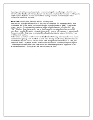 Incurring positive interconnection costs, the companies charge lower call charges within the same
networks rather than for calls between the networks. Research concludes that consumer switchingcosts
tend to increase the firms’ abilities to exploit their existing customers and to reduce the firms’
incentives to attract new customers.
Viard (2007) carried out to determine whether switching costs
make markets more or less competitive by analyzing the case of toll free number portability. First
examination was carried out for long-distance services through contracts of AT&T virtual private
network services. Second examination was carried for unbundled services offered by MCI and
AT&T. Findings show that portability had no significant effect on prices for toll services, which
were always portable. The author estimated that portability lowered toll-free prices by approximately
fourteen percent for the average customer and concluded that companies reduced their prices when
switching costs declined.
So far various researchers have focused on Mobile Number Portability and its related aspects such as
implementation, pricing, costs etc. Much research is not done by directly asking the cellphone users
about whether they are satisfied with the current MSP, their preferences to make use of MNP, and
the reasons if any. The present research is an outcome of a need felt for investigating these aspects.
Conducting research just after when MNP is launched in India will give better suggestions to the
MSPs as to how MSPs should prepare and react to customers’ plans.
 