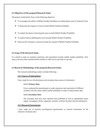 4.1 Objectives of the proposed Research Study:
The project would mainly focus on the following objectives
 To investigate the effects of Mobile Number Portability on mobile phone users in Telecom Circle
 To determine the response of users towards Mobile Number Portability.
 To explore the factors motivating the users towards Mobile Number Portability
 To explore factors inhibiting the users towards Mobile Number Portability.
 Discover the Consumer’s reaction towards the concept of Mobile Number Portability
4.2 Scope of the Research Study:
It is aimed to study on customer experience and expectation towards mobile number portability. How
many users have been transferred their number in other service provider in city area.
4.3 Research Methodology of the proposed Research Study:
The research methodology mainly includes following;
4.3.1 Source of Information
I have made the use of both primary and secondary data sources of information
4.3.1.1 Primary Data
I have conducted the questionnaire to study experience and expectation of different
customer who have done mobile number portability in order to study primary data.
4.3.1.2 Secondary Data
The secondary data have been obtained from published as well as unpublished search
engine, newspapers, books, magazines, journals, websites the other relevant information.
4.3.2 Research Instruments
I have made use of structure non-disguised questionnaire as research instruments for the
collection of primary data
 
