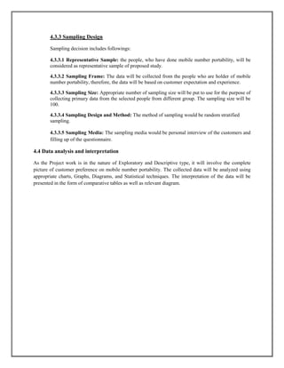 4.3.3 Sampling Design
Sampling decision includes followings:
4.3.3.1 Representative Sample: the people, who have done mobile number portability, will be
considered as representative sample of proposed study.
4.3.3.2 Sampling Frame: The data will be collected from the people who are holder of mobile
number portability, therefore, the data will be based on customer expectation and experience.
4.3.3.3 Sampling Size: Appropriate number of sampling size will be put to use for the purpose of
collecting primary data from the selected people from different group. The sampling size will be
100.
4.3.3.4 Sampling Design and Method: The method of sampling would be random stratified
sampling.
4.3.3.5 Sampling Media: The sampling media would be personal interview of the customers and
filling up of the questionnaire.
4.4 Data analysis and interpretation
As the Project work is in the nature of Exploratory and Descriptive type, it will involve the complete
picture of customer preference on mobile number portability. The collected data will be analyzed using
appropriate charts, Graphs, Diagrams, and Statistical techniques. The interpretation of the data will be
presented in the form of comparative tables as well as relevant diagram.
 
