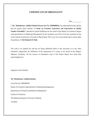 CERTIFICATE OF ORIGINALITY
Date: __________
I, Mr. Mehulkumar Anilbhai Rathod (Exam Seat No. MR4000039), the undersigned hereby declare
that the project report entitled, “A Study on Customer Experience and Expectation on Mobile
Number Portability” submitted in partial fulfillment for the award of the Master of Commerce Degree
with specialization in Marketing Management for the Academic year 2013-14 for the evaluation in lieu
of the Annual Examination to be held in March/April, 2014 is my own work and has been carried under
the guidance of Shri Kalpesh H. Shah.
The work is an original one and has not being submitted earlier to this university or to any other
institution/ organization for fulfillment of the requirement of a course or for award of any Degree/
Diploma/ Certificate. All the sources of information used in this Project Report have been duly
acknowledged in it.
(Signature of the Student)
Mr. Mehulkumar Anilbhai Rathod
Exam Seat No: MR4000039
Master of Commerce (Specialization in Marketing Management)
Department of Commerce and Business Management
Faculty of Commerce,
The Maharaja Sayajirao University of Baroda,
Vadodara.
 