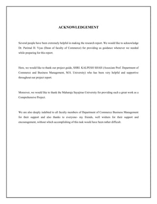 ACKNOWLEDGEMENT
Several people have been extremely helpful in making the research report. We would like to acknowledge
Dr. Parimal H. Vyas (Dean of faculty of Commerce) for providing us guidance whenever we needed
while preparing for this report.
Here, we would like to thank our project guide, SHRI. KALPESH SHAH (Associate Prof. Department of
Commerce and Business Management, M.S. University) who has been very helpful and supportive
throughout our project report.
Moreover, we would like to thank the Maharaja Sayajirao University for providing such a great work as a
Comprehensive Project.
We are also deeply indebted to all faculty members of Department of Commerce Business Management
for their support and also thanks to everyone- my friends, well wishers for their support and
encouragement, without which accomplishing of this task would have been rather difficult.
 