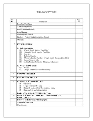 TABLE OF CONTENTS
Sr.
No. Particulars
Page
No.
Bonafide Certificate
Acknowledgements
Certificate of Originality
List of Tables
List of Figures/Charts
Student – Project Guide Interaction Report
Abstract
1 INTRODUCTION
1.1 Basic Information
1.1.1 What is Mobile Number Portability?
1.1.2 History Of Mobile Number Portability
1.1.3 Overview
1.1.4 Technical Details
1.1.5 Mobile Subscriber Numbers of Top 8 Mobile Operator [Nov 2013]
1.1.6 Current Status in India
1.1.7 Mobile Number Portability- The actual Indian story
1.2 Process of MNP in India
1.2.1 Process
1.2.2 Charges for Mobile Number Portability
2 COMPANY PROFILE
3 LITERATURE REVIEW
4 RESEARCH METHODOLOGY
4.1 Objectives
4.2 Scope of Research Study
4.3 Research Methodology for proposed Study
4.4 Data analysis and interpretation
5 DATA ANALYSIS & INTERPRETATION
6 FINDINGS, SUGGESTIONS, RECOMMENDATIONS,
CONCLUSIONS
Followed by References / Bibliography
Appendix/Annexure
Questionnaire
 