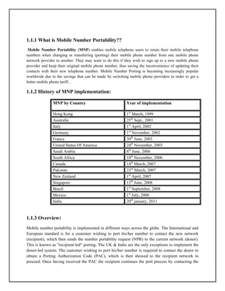 1.1.1 What is Mobile Number Portability??
Mobile Number Portability (MNP) enables mobile telephone users to retain their mobile telephone
numbers when changing or transferring (porting) their mobile phone number from one mobile phone
network provider to another. They may want to do this if they wish to sign up to a new mobile phone
provider and keep their original mobile phone number, thus saving the inconvenience of updating their
contacts with their new telephone number. Mobile Number Porting is becoming increasingly popular
worldwide due to the savings that can be made by switching mobile phone providers in order to get a
better mobile phone tariff...
1.1.2 History of MNP implementation:
MNP by Country Year of implementation
Hong Kong 1st
March, 1999
Australia 25th
Sept., 2001
Italy 1st
April, 2002
Germany 1st
November, 2002
France 30th
June, 2003
United Status Of America 24th
November, 2003
Saudi Arabia 8th
June, 2006
South Africa 10th
November, 2006
Canada 14th
March, 2007
Pakistan 23rd
March, 2007
New Zealand 1st
April, 2007
Singapore 13th
June, 2008
Brazil 1st
September, 2008
Mexico 1st
July, 2008
India 20th
january, 2011
1.1.3 Overview:
Mobile number portability is implemented in different ways across the globe. The International and
European standard is for a customer wishing to port his/her number to contact the new network
(recipient), which then sends the number portability request (NPR) to the current network (donor).
This is known as "recipient-led" porting. The UK & India are the only exceptions to implement the
donor-led system. The customer wishing to port his/her number is required to contact the donor to
obtain a Porting Authorization Code (PAC), which is then showed to the recipient network to
proceed. Once having received the PAC the recipient continues the port process by contacting the
 