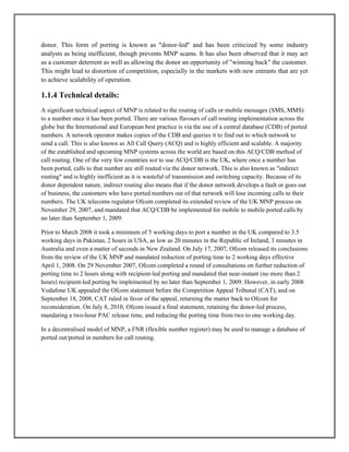 donor. This form of porting is known as "donor-led" and has been criticized by some industry
analysts as being inefficient, though prevents MNP scams. It has also been observed that it may act
as a customer deterrent as well as allowing the donor an opportunity of "winning back" the customer.
This might lead to distortion of competition, especially in the markets with new entrants that are yet
to achieve scalability of operation.
1.1.4 Technical details:
A significant technical aspect of MNP is related to the routing of calls or mobile messages (SMS, MMS)
to a number once it has been ported. There are various flavours of call routing implementation across the
globe but the International and European best practice is via the use of a central database (CDB) of ported
numbers. A network operator makes copies of the CDB and queries it to find out to which network to
send a call. This is also known as All Call Query (ACQ) and is highly efficient and scalable. A majority
of the established and upcoming MNP systems across the world are based on this ACQ/CDB method of
call routing. One of the very few countries not to use ACQ/CDB is the UK, where once a number has
been ported, calls to that number are still routed via the donor network. This is also known as "indirect
routing" and is highly inefficient as it is wasteful of transmission and switching capacity. Because of its
donor dependent nature, indirect routing also means that if the donor network develops a fault or goes out
of business, the customers who have ported numbers out of that network will lose incoming calls to their
numbers. The UK telecoms regulator Ofcom completed its extended review of the UK MNP process on
November 29, 2007, and mandated that ACQ/CDB be implemented for mobile to mobile ported calls by
no later than September 1, 2009.
Prior to March 2008 it took a minimum of 5 working days to port a number in the UK compared to 3.5
working days in Pakistan, 2 hours in USA, as low as 20 minutes in the Republic of Ireland, 3 minutes in
Australia and even a matter of seconds in New Zealand. On July 17, 2007, Ofcom released its conclusions
from the review of the UK MNP and mandated reduction of porting time to 2 working days effective
April 1, 2008. On 29 November 2007, Ofcom completed a round of consultations on further reduction of
porting time to 2 hours along with recipient-led porting and mandated that near-instant (no more than 2
hours) recipient-led porting be implemented by no later than September 1, 2009. However, in early 2008
Vodafone UK appealed the Ofcom statement before the Competition Appeal Tribunal (CAT), and on
September 18, 2008, CAT ruled in favor of the appeal, returning the matter back to Ofcom for
reconsideration. On July 8, 2010, Ofcom issued a final statement, retaining the donor-led process,
mandating a two-hour PAC release time, and reducing the porting time from two to one working day.
In a decentralised model of MNP, a FNR (flexible number register) may be used to manage a database of
ported out/ported in numbers for call routing.
 